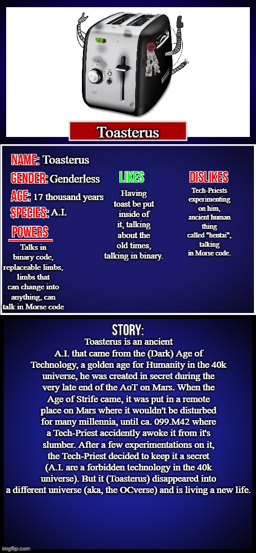 Here's Toasterus's story | Toasterus; Toasterus; Having toast be put inside of it, talking about the old times, talking in binary. Genderless; Tech-Priests experimenting on him, ancient human thing called "hentai", talking in Morse code. 17 thousand years; A.I. Talks in binary code, replaceable limbs, limbs that can change into anything, can talk in Morse code; Toasterus is an ancient A.I. that came from the (Dark) Age of Technology, a golden age for Humanity in the 40k universe, he was created in secret during the very late end of the AoT on Mars. When the Age of Strife came, it was put in a remote place on Mars where it wouldn't be disturbed for many millennia, until ca. 099.M42 where a Tech-Priest accidently awoke it from it's slumber. After a few experimentations on it, the Tech-Priest decided to keep it a secret (A.I. are a forbidden technology in the 40k universe). But it (Toasterus) disappeared into a different universe (aka, the OCverse) and is living a new life. | image tagged in oc full showcase,oc,toasterus | made w/ Imgflip meme maker