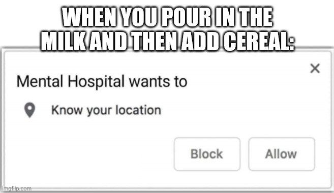 Just don't. | WHEN YOU POUR IN THE MILK AND THEN ADD CEREAL: | image tagged in mental hospital wants to know your location | made w/ Imgflip meme maker