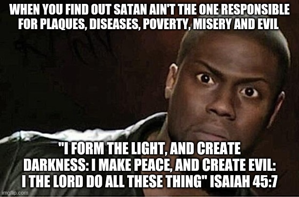 Kevin Hart | WHEN YOU FIND OUT SATAN AIN'T THE ONE RESPONSIBLE FOR PLAQUES, DISEASES, POVERTY, MISERY AND EVIL; "I FORM THE LIGHT, AND CREATE DARKNESS: I MAKE PEACE, AND CREATE EVIL: I THE LORD DO ALL THESE THING" ISAIAH 45:7 | image tagged in memes,kevin hart | made w/ Imgflip meme maker