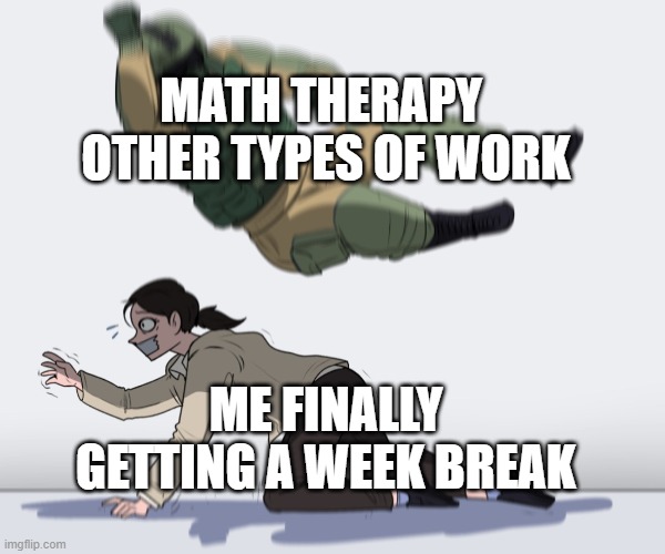 *internal screaming* | MATH THERAPY 
OTHER TYPES OF WORK; ME FINALLY GETTING A WEEK BREAK | image tagged in soldier jumping on girl | made w/ Imgflip meme maker