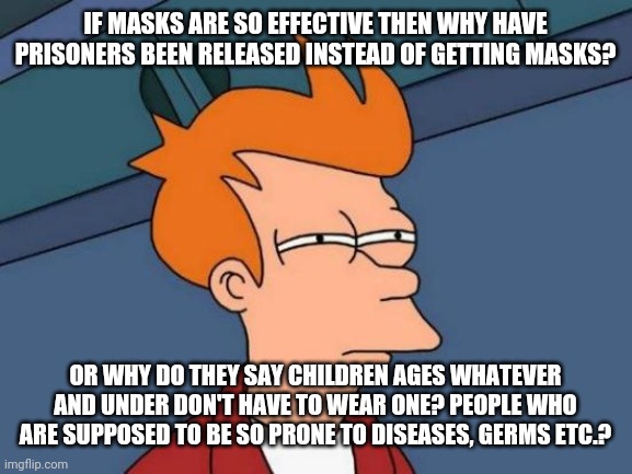 People need to quit buying into the hysteria and other BS. This corona stuff isn't even about health. | IF MASKS ARE SO EFFECTIVE THEN WHY HAVE PRISONERS BEEN RELEASED INSTEAD OF GETTING MASKS? OR WHY DO THEY SAY CHILDREN AGES WHATEVER AND UNDER DON'T HAVE TO WEAR ONE? PEOPLE WHO ARE SUPPOSED TO BE SO PRONE TO DISEASES, GERMS ETC.? | image tagged in futurama fry,coronavirus,hysteria,fear,stupidity,hypocrisy | made w/ Imgflip meme maker