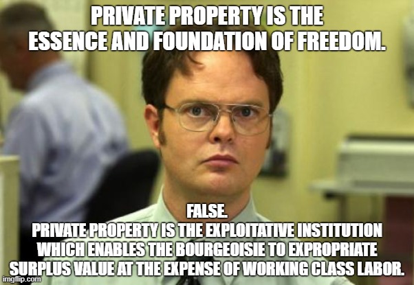 Private property and liberalism are antithetical to liberty | PRIVATE PROPERTY IS THE ESSENCE AND FOUNDATION OF FREEDOM. FALSE.
PRIVATE PROPERTY IS THE EXPLOITATIVE INSTITUTION
WHICH ENABLES THE BOURGEOISIE TO EXPROPRIATE
SURPLUS VALUE AT THE EXPENSE OF WORKING CLASS LABOR. | image tagged in dwight schrute,liberalism,private property,libertarianism,anarchy,communism | made w/ Imgflip meme maker