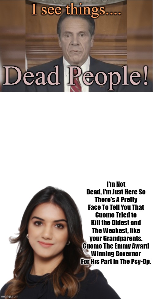 A Message From Emmy Award Winning Governor Cuomo. He Apparently Has Never Been To Acting School, Who'd Have Known. | I see things.... Dead People! I'm Not Dead, I'm Just Here So There's A Pretty Face To Tell You That Cuomo Tried to Kill the Oldest and The Weakest, like your Grandparents. Cuomo The Emmy Award Winning Governor For His Part In The Psy-Op. | image tagged in cuomo emmy award,andrew cuomo,i see dead people,covid psy op,great reset actors | made w/ Imgflip meme maker