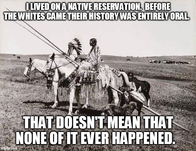 The American Indians | I LIVED ON A NATIVE RESERVATION.  BEFORE THE WHITES CAME THEIR HISTORY WAS ENTIRELY ORAL. THAT DOESN'T MEAN THAT NONE OF IT EVER HAPPENED. | image tagged in the american indians | made w/ Imgflip meme maker