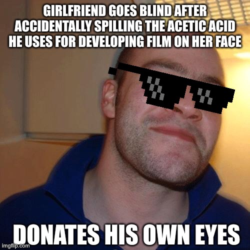 Good Guy Greg (No Joint) | GIRLFRIEND GOES BLIND AFTER ACCIDENTALLY SPILLING THE ACETIC ACID HE USES FOR DEVELOPING FILM ON HER FACE; DONATES HIS OWN EYES | image tagged in good guy greg no joint,good guy greg | made w/ Imgflip meme maker