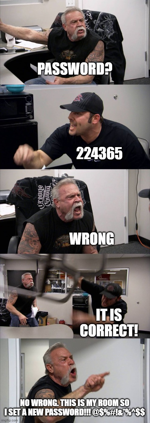 American Chopper Argument | PASSWORD? 224365; WRONG; IT IS CORRECT! NO WRONG. THIS IS MY ROOM SO I SET A NEW PASSWORD!!! @$%#!&*%^$$ | image tagged in memes,american chopper argument | made w/ Imgflip meme maker
