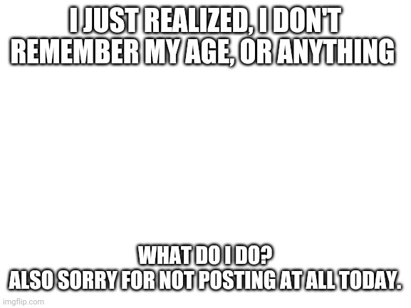 Idk anymore. Everything is just... idk. | I JUST REALIZED, I DON'T REMEMBER MY AGE, OR ANYTHING; WHAT DO I DO?

ALSO SORRY FOR NOT POSTING AT ALL TODAY. | image tagged in blank white template | made w/ Imgflip meme maker
