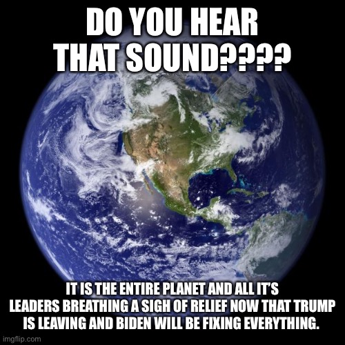 earth | DO YOU HEAR THAT SOUND???? IT IS THE ENTIRE PLANET AND ALL IT’S LEADERS BREATHING A SIGH OF RELIEF NOW THAT TRUMP IS LEAVING AND BIDEN WILL BE FIXING EVERYTHING. | image tagged in earth | made w/ Imgflip meme maker