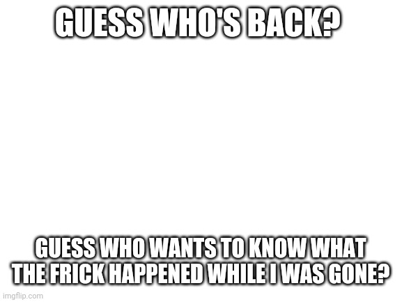 Why | GUESS WHO'S BACK? GUESS WHO WANTS TO KNOW WHAT THE FRICK HAPPENED WHILE I WAS GONE? | image tagged in blank white template | made w/ Imgflip meme maker