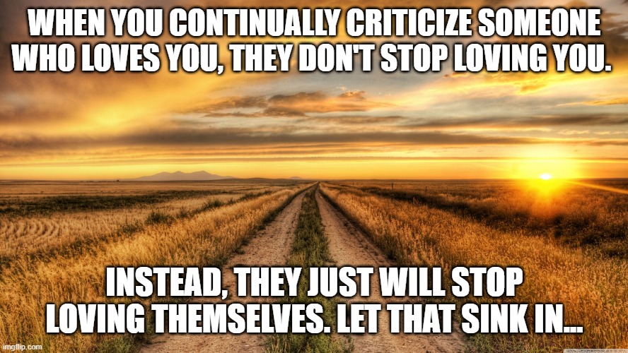 Words can hurt more than you realize | WHEN YOU CONTINUALLY CRITICIZE SOMEONE WHO LOVES YOU, THEY DON'T STOP LOVING YOU. INSTEAD, THEY JUST WILL STOP LOVING THEMSELVES. LET THAT SINK IN... | image tagged in real grief not healed by time | made w/ Imgflip meme maker