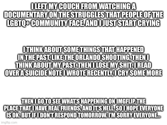 Luv u all | I LEFT MY COUCH FROM WATCHING A DOCUMENTARY ON THE STRUGGLES THAT PEOPLE OF THE LGBTQ+ COMMUNITY FACE. AND I JUST START CRYING; I THINK ABOUT SOME THINGS THAT HAPPENED IN THE PAST, LIKE THE ORLANDO SHOOTING, THEN I THINK ABOUT MY PAST, THEN I LOSE MY SHIT. I READ OVER A SUICIDE NOTE I WROTE RECENTLY, I CRY SOME MORE; THEN I GO TO SEE WHAT’S HAPPENING ON IMGFLIP, THE PLACE THAT I HAVE REAL FRIENDS, AND IT’S HELL. SO I HOPE EVERYONE IS OK. BUT IF I DON’T RESPOND TOMORROW. I’M SORRY EVERYONE... | image tagged in blank white template | made w/ Imgflip meme maker