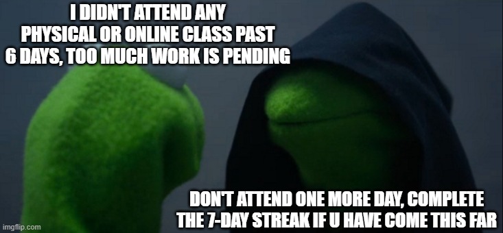 Kermit's dark side | I DIDN'T ATTEND ANY PHYSICAL OR ONLINE CLASS PAST 6 DAYS, TOO MUCH WORK IS PENDING; DON'T ATTEND ONE MORE DAY, COMPLETE THE 7-DAY STREAK IF U HAVE COME THIS FAR | image tagged in memes,evil kermit | made w/ Imgflip meme maker