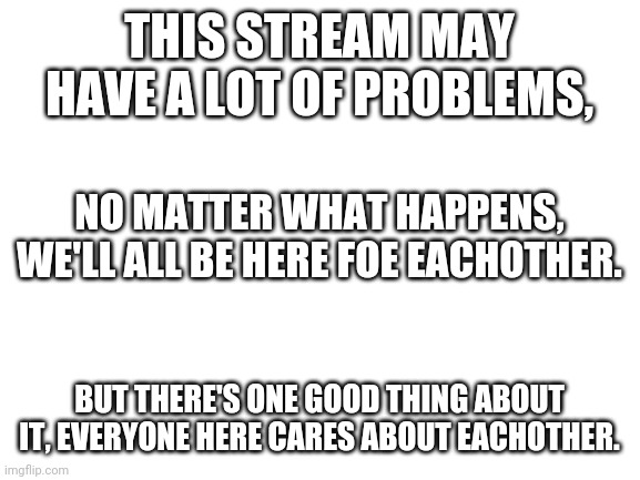 Remember, everyone here cares | THIS STREAM MAY HAVE A LOT OF PROBLEMS, NO MATTER WHAT HAPPENS, WE'LL ALL BE HERE FOE EACHOTHER. BUT THERE'S ONE GOOD THING ABOUT IT, EVERYONE HERE CARES ABOUT EACHOTHER. | image tagged in blank white template | made w/ Imgflip meme maker