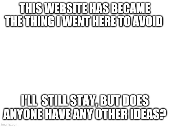 Blank White Template | THIS WEBSITE HAS BECAME THE THING I WENT HERE TO AVOID; I'LL  STILL STAY, BUT DOES ANYONE HAVE ANY OTHER IDEAS? | image tagged in blank white template | made w/ Imgflip meme maker