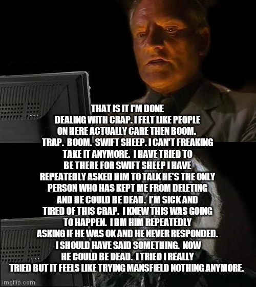 I'll Just Wait Here | THAT IS IT I'M DONE DEALING WITH CRAP. I FELT LIKE PEOPLE ON HERE ACTUALLY CARE THEN BOOM.  TRAP.  BOOM.  SWIFT SHEEP. I CAN'T FREAKING TAKE IT ANYMORE.  I HAVE TRIED TO BE THERE FOR SWIFT SHEEP I HAVE REPEATEDLY ASKED HIM TO TALK HE'S THE ONLY PERSON WHO HAS KEPT ME FROM DELETING AND HE COULD BE DEAD.  I'M SICK AND TIRED OF THIS CRAP.  I KNEW THIS WAS GOING TO HAPPEN.  I DM HIM REPEATEDLY ASKING IF HE WAS OK AND HE NEVER RESPONDED.  I SHOULD HAVE SAID SOMETHING.  NOW HE COULD BE DEAD.  I TRIED I REALLY TRIED BUT IT FEELS LIKE TRYING MANSFIELD NOTHING ANYMORE. | image tagged in memes,i'll just wait here | made w/ Imgflip meme maker