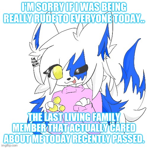 Clear Foooxo | I'M SORRY IF I WAS BEING REALLY RUDE TO EVERYONE TODAY.. THE LAST LIVING FAMILY MEMBER THAT ACTUALLY CARED ABOUT ME TODAY RECENTLY PASSED. | image tagged in clear foooxo | made w/ Imgflip meme maker