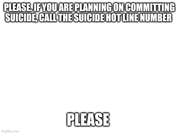 1-800-273-8255 | PLEASE. IF YOU ARE PLANNING ON COMMITTING SUICIDE, CALL THE SUICIDE HOT LINE NUMBER; PLEASE | image tagged in blank white template | made w/ Imgflip meme maker