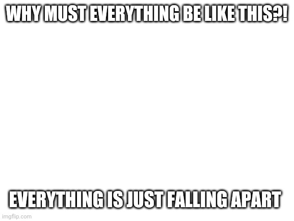 Blank White Template | WHY MUST EVERYTHING BE LIKE THIS?! EVERYTHING IS JUST FALLING APART | image tagged in blank white template | made w/ Imgflip meme maker