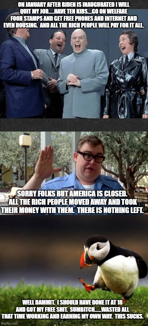 You really think they will stay and become broke like us?  OK. | ON JANUARY AFTER BIDEN IS INAUGURATED I WILL QUIT MY JOB.....HAVE TEN KIDS....GO ON WELFARE FOOD STAMPS AND GET FREE PHONES AND INTERNET AND EVEN HOUSING.  AND ALL THE RICH PEOPLE WILL PAY FOR IT ALL. SORRY FOLKS BUT AMERICA IS CLOSED.  ALL THE RICH PEOPLE MOVED AWAY AND TOOK THEIR MONEY WITH THEM.  THERE IS NOTHING LEFT. WELL DAMMIT.  I SHOULD HAVE DONE IT AT 18 AND GOT MY FREE SHIT.  SUMBITCH......WASTED ALL THAT TIME WORKING AND EARNING MY OWN WAY.  THIS SUCKS. | image tagged in dr evil crew laugh at you,sorry folks,memes,unpopular opinion puffin | made w/ Imgflip meme maker