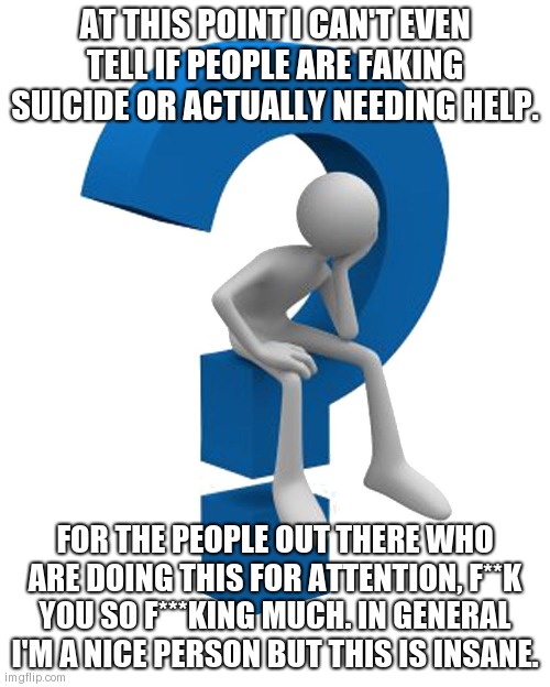 Sorry if this offended anyone... | AT THIS POINT I CAN'T EVEN TELL IF PEOPLE ARE FAKING SUICIDE OR ACTUALLY NEEDING HELP. FOR THE PEOPLE OUT THERE WHO ARE DOING THIS FOR ATTENTION, F**K YOU SO F***KING MUCH. IN GENERAL I'M A NICE PERSON BUT THIS IS INSANE. | image tagged in question mark | made w/ Imgflip meme maker