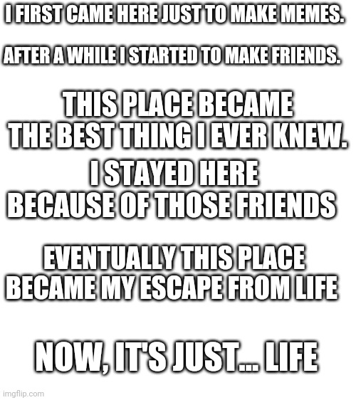 I don't know what to do anymore | I FIRST CAME HERE JUST TO MAKE MEMES. AFTER A WHILE I STARTED TO MAKE FRIENDS. THIS PLACE BECAME THE BEST THING I EVER KNEW. I STAYED HERE BECAUSE OF THOSE FRIENDS; EVENTUALLY THIS PLACE BECAME MY ESCAPE FROM LIFE; NOW, IT'S JUST... LIFE | image tagged in blank white template | made w/ Imgflip meme maker