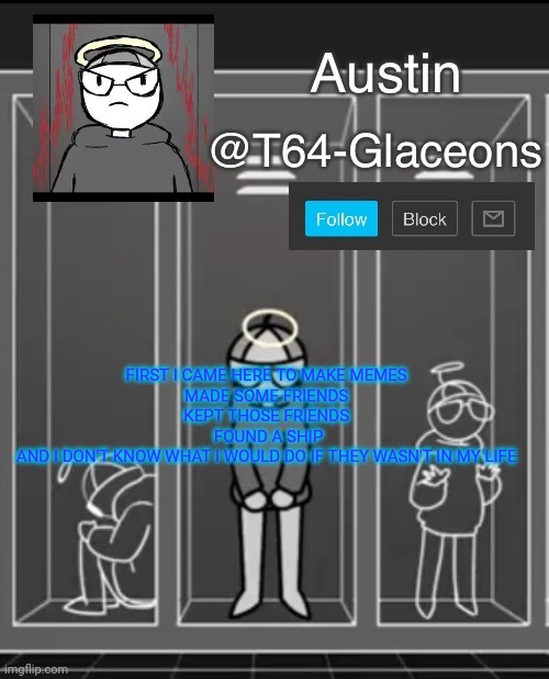 Glaceon announcement template 2 | FIRST I CAME HERE TO MAKE MEMES 
MADE SOME FRIENDS 
KEPT THOSE FRIENDS 
FOUND A SHIP
AND I DON'T KNOW WHAT I WOULD DO IF THEY WASN'T IN MY LIFE | image tagged in glaceon announcement template 2 | made w/ Imgflip meme maker