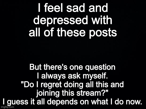 Black background | I feel sad and depressed with all of these posts; But there's one question I always ask myself.
"Do I regret doing all this and joining this stream?"
I guess it all depends on what I do now. | image tagged in black background | made w/ Imgflip meme maker