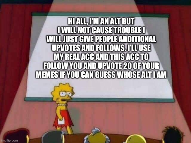 Hi | HI ALL, I’M AN ALT BUT I WILL NOT CAUSE TROUBLE I WILL JUST GIVE PEOPLE ADDITIONAL UPVOTES AND FOLLOWS. I’LL USE MY REAL ACC AND THIS ACC TO FOLLOW YOU AND UPVOTE 20 OF YOUR MEMES IF YOU CAN GUESS WHOSE ALT I AM | image tagged in lisa simpson speech | made w/ Imgflip meme maker