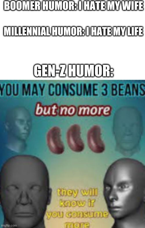 the beans, they know | BOOMER HUMOR: I HATE MY WIFE; MILLENNIAL HUMOR: I HATE MY LIFE; GEN-Z HUMOR: | image tagged in blank white template,beans,memes,gifs,lol,beef | made w/ Imgflip meme maker