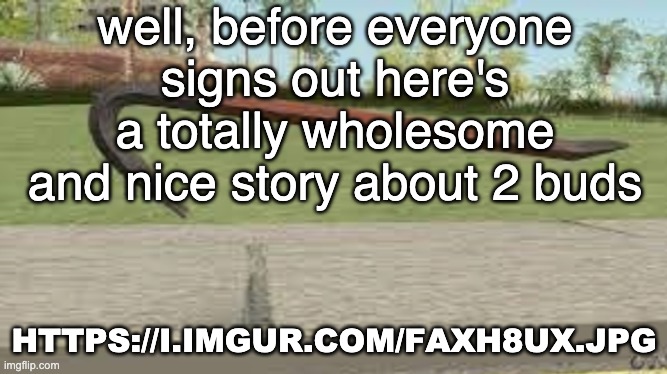 https://i.imgur.com/FaXh8UX.jpg | well, before everyone signs out here's a totally wholesome and nice story about 2 buds; HTTPS://I.IMGUR.COM/FAXH8UX.JPG | made w/ Imgflip meme maker