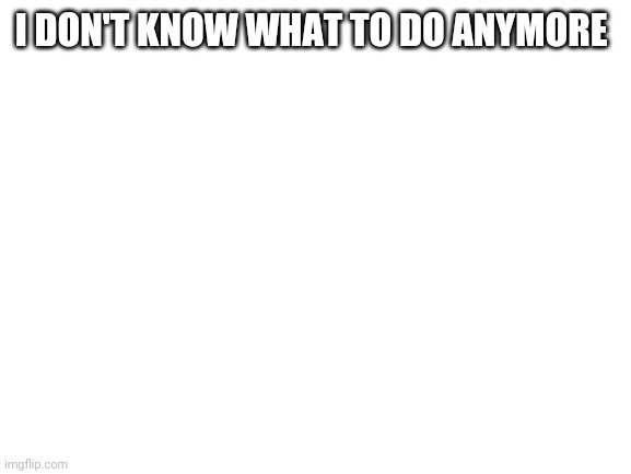 Blank White Template | I DON'T KNOW WHAT TO DO ANYMORE | image tagged in blank white template | made w/ Imgflip meme maker