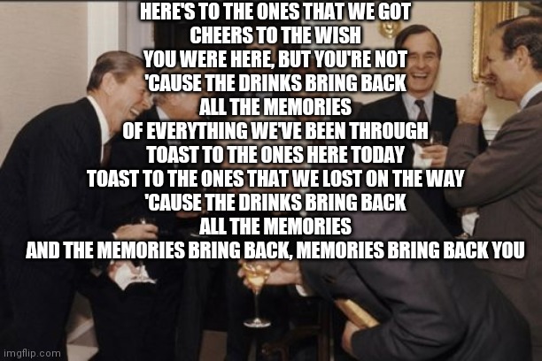 Laughing Men In Suits | HERE'S TO THE ONES THAT WE GOT
CHEERS TO THE WISH YOU WERE HERE, BUT YOU'RE NOT
'CAUSE THE DRINKS BRING BACK ALL THE MEMORIES
OF EVERYTHING WE'VE BEEN THROUGH
TOAST TO THE ONES HERE TODAY
TOAST TO THE ONES THAT WE LOST ON THE WAY
'CAUSE THE DRINKS BRING BACK ALL THE MEMORIES
AND THE MEMORIES BRING BACK, MEMORIES BRING BACK YOU | image tagged in memes,laughing men in suits | made w/ Imgflip meme maker
