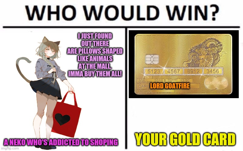 Shopoholic Neko! | I JUST FOUND OUT THERE ARE PILLOWS SHAPED LIKE ANIMALS AT THE MALL. IMMA BUY THEM ALL! LORD GOATFIRE; YOUR GOLD CARD; A NEKO WHO'S ADDICTED TO SHOPING | image tagged in memes,who would win,neko,anime girl,shopping,credit card | made w/ Imgflip meme maker