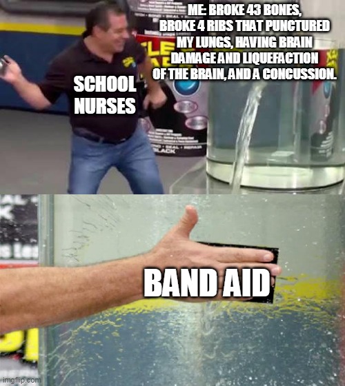 I'm healed! It's a miracle! | ME: BROKE 43 BONES, BROKE 4 RIBS THAT PUNCTURED MY LUNGS, HAVING BRAIN DAMAGE AND LIQUEFACTION OF THE BRAIN, AND A CONCUSSION. SCHOOL NURSES; BAND AID | image tagged in flex tape | made w/ Imgflip meme maker