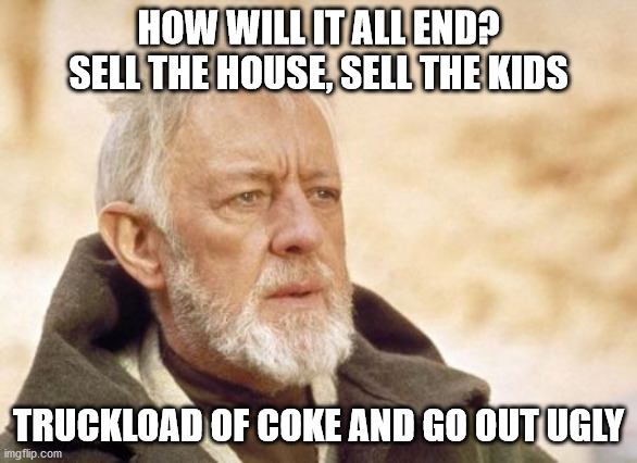 Obi Wan Kenobi | HOW WILL IT ALL END? SELL THE HOUSE, SELL THE KIDS; TRUCKLOAD OF COKE AND GO OUT UGLY | image tagged in memes,obi wan kenobi | made w/ Imgflip meme maker