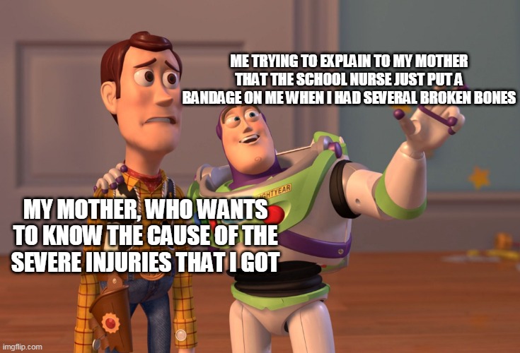 Bruh moment | ME TRYING TO EXPLAIN TO MY MOTHER THAT THE SCHOOL NURSE JUST PUT A BANDAGE ON ME WHEN I HAD SEVERAL BROKEN BONES; MY MOTHER, WHO WANTS TO KNOW THE CAUSE OF THE SEVERE INJURIES THAT I GOT | image tagged in memes,x x everywhere,funny,lel | made w/ Imgflip meme maker
