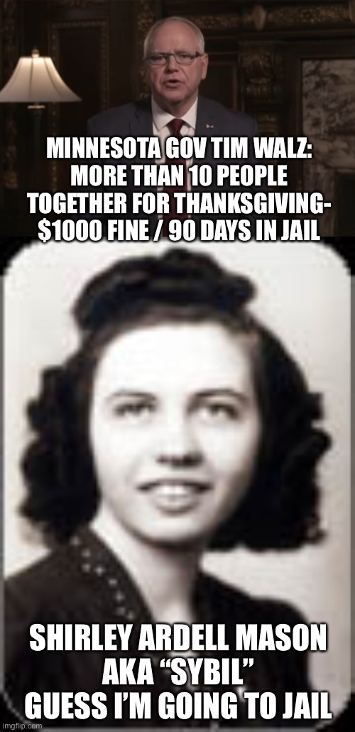 Tyrant Tim | MINNESOTA GOV TIM WALZ:
MORE THAN 10 PEOPLE TOGETHER FOR THANKSGIVING- $1000 FINE / 90 DAYS IN JAIL; SHIRLEY ARDELL MASON
AKA “SYBIL”
GUESS I’M GOING TO JAIL | image tagged in tim walz,tyrant | made w/ Imgflip meme maker