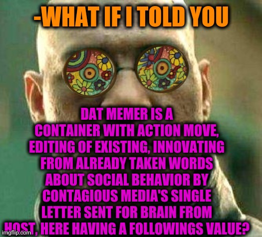 -Recognize as a friend. | DAT MEMER IS A CONTAINER WITH ACTION MOVE, EDITING OF EXISTING, INNOVATING FROM ALREADY TAKEN WORDS ABOUT SOCIAL BEHAVIOR BY CONTAGIOUS MEDIA'S SINGLE LETTER SENT FOR BRAIN FROM HOST, HERE HAVING A FOLLOWINGS VALUE? -WHAT IF I TOLD YOU | image tagged in acid kicks in morpheus,how to become your favorite memer,who is that pokemon,so true memes,what if i told you,matrix morpheus | made w/ Imgflip meme maker