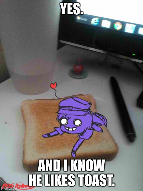 Purple guy likes to eat toast | YES. AND I KNOW HE LIKES TOAST. | image tagged in purple guy likes to eat toast | made w/ Imgflip meme maker
