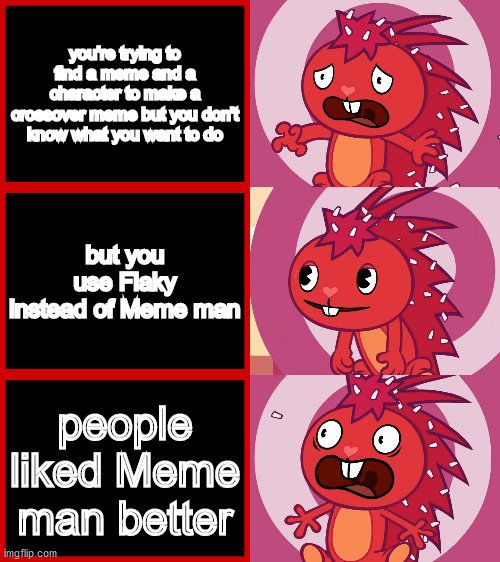 what do you think? | you're trying to find a meme and a character to make a crossover meme but you don't know what you want to do; but you use Flaky instead of Meme man; people liked Meme man better | image tagged in flaky panik kalm panik htf,crossover | made w/ Imgflip meme maker