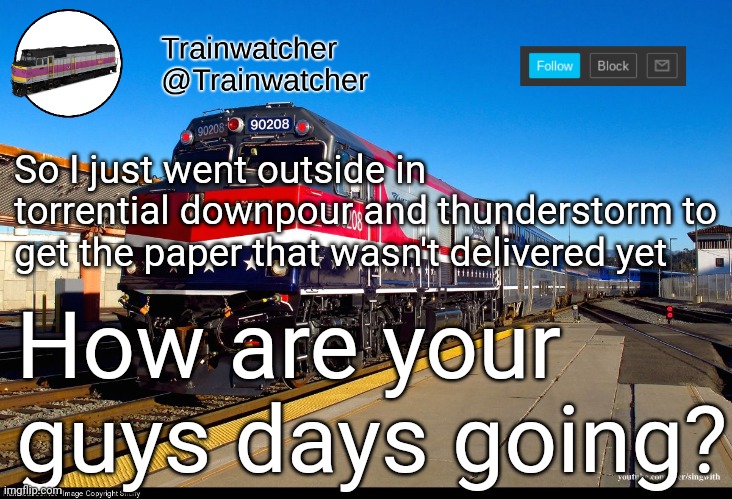 Trainwatcher Announcement 4 | So I just went outside in torrential downpour and thunderstorm to get the paper that wasn't delivered yet; How are your guys days going? | image tagged in trainwatcher announcement 4 | made w/ Imgflip meme maker