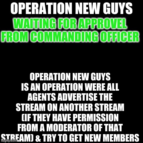 Black Plain Template | OPERATION NEW GUYS; WAITING FOR APPROVAL FROM THE COMMANDING OFFICER; OPERATION NEW GUYS IS AN OPERATION WERE ALL AGENTS ADVERTISE THE STREAM ON ANOTHER STREAM (IF THEY HAVE PERMISSION FROM A MODERATOR OF THAT STREAM) & TRY TO GET NEW MEMBERS | image tagged in black plain template | made w/ Imgflip meme maker