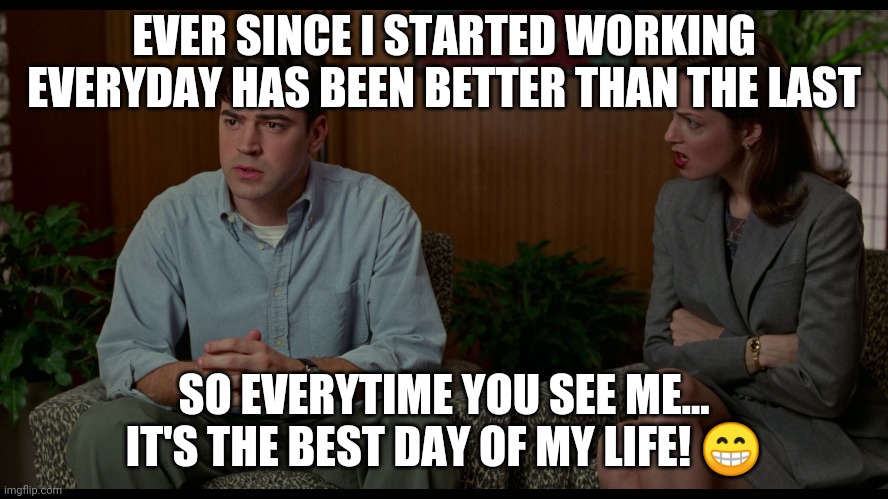 Best day of my life | EVER SINCE I STARTED WORKING EVERYDAY HAS BEEN BETTER THAN THE LAST; SO EVERYTIME YOU SEE ME... IT'S THE BEST DAY OF MY LIFE! 😁 | image tagged in work,funny,office | made w/ Imgflip meme maker