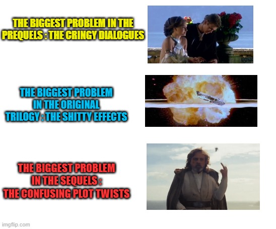 Every trilogy have flaws, but I love them all | THE BIGGEST PROBLEM IN THE PREQUELS : THE CRINGY DIALOGUES; THE BIGGEST PROBLEM IN THE ORIGINAL TRILOGY : THE SHITTY EFFECTS; THE BIGGEST PROBLEM IN THE SEQUELS : THE CONFUSING PLOT TWISTS | image tagged in memes,star wars,prequels,ot,sequels,flaws | made w/ Imgflip meme maker