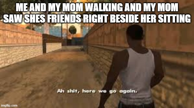 Ah shit here we go again | ME AND MY MOM WALKING AND MY MOM SAW SHES FRIENDS RIGHT BESIDE HER SITTING | image tagged in ah shit here we go again | made w/ Imgflip meme maker