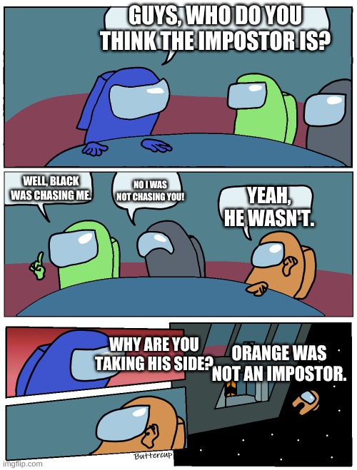 Among Us Meeting | GUYS, WHO DO YOU THINK THE IMPOSTOR IS? WELL, BLACK WAS CHASING ME. NO I WAS NOT CHASING YOU! YEAH, HE WASN'T. WHY ARE YOU TAKING HIS SIDE? ORANGE WAS NOT AN IMPOSTOR. | image tagged in among us meeting | made w/ Imgflip meme maker