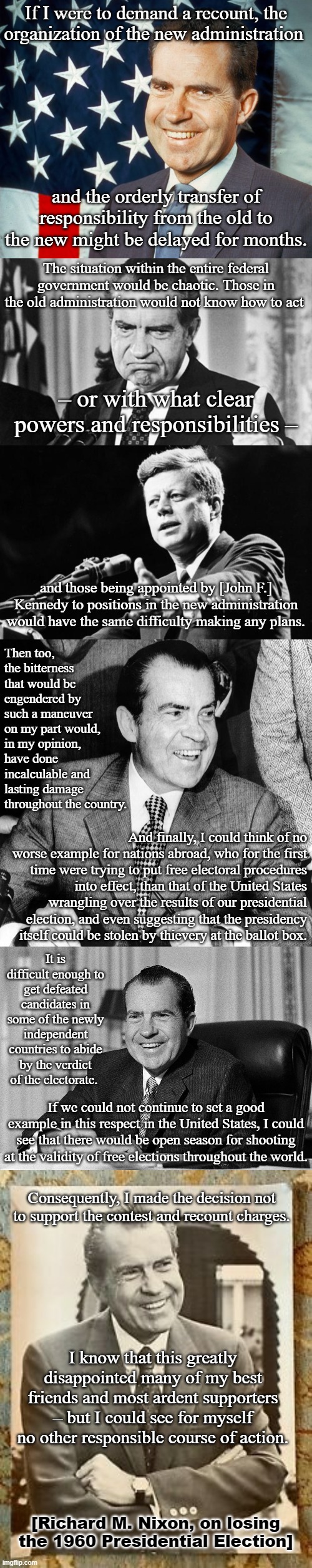 [tl;dr Richard Nixon may as well be George Washington compared to Orange Man] | If I were to demand a recount, the organization of the new administration; and the orderly transfer of responsibility from the old to the new might be delayed for months. The situation within the entire federal government would be chaotic. Those in the old administration would not know how to act; – or with what clear powers and responsibilities –; and those being appointed by [John F.] Kennedy to positions in the new administration would have the same difficulty making any plans. Then too, the bitterness that would be engendered by such a maneuver on my part would, in my opinion, have done incalculable and lasting damage throughout the country. And finally, I could think of no worse example for nations abroad, who for the first time were trying to put free electoral procedures into effect, than that of the United States wrangling over the results of our presidential election, and even suggesting that the presidency itself could be stolen by thievery at the ballot box. It is difficult enough to get defeated candidates in some of the newly independent countries to abide by the verdict of the electorate. If we could not continue to set a good example in this respect in the United States, I could see that there would be open season for shooting at the validity of free elections throughout the world. Consequently, I made the decision not to support the contest and recount charges. I know that this greatly disappointed many of my best friends and most ardent supporters – but I could see for myself no other responsible course of action. [Richard M. Nixon, on losing the 1960 Presidential Election] | image tagged in richard nixon patriotic,richard nixon thumbs up,jfk,richard nixon smiling,democracy,election 2020 | made w/ Imgflip meme maker
