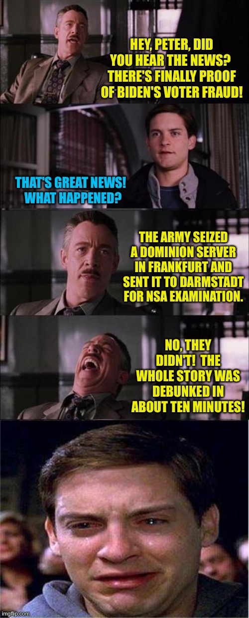 Trumpets will believe anything. | HEY, PETER, DID YOU HEAR THE NEWS?  THERE'S FINALLY PROOF OF BIDEN'S VOTER FRAUD! THAT'S GREAT NEWS!  
WHAT HAPPENED? THE ARMY SEIZED A DOMINION SERVER IN FRANKFURT AND SENT IT TO DARMSTADT FOR NSA EXAMINATION. NO, THEY DIDN'T!  THE WHOLE STORY WAS DEBUNKED IN ABOUT TEN MINUTES! | image tagged in memes,peter parker cry | made w/ Imgflip meme maker