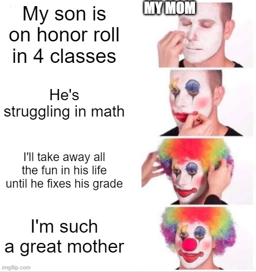 Just making memes to suppress my depress | MY MOM; My son is on honor roll in 4 classes; He's struggling in math; I'll take away all the fun in his life until he fixes his grade; I'm such a great mother | image tagged in memes,clown applying makeup | made w/ Imgflip meme maker