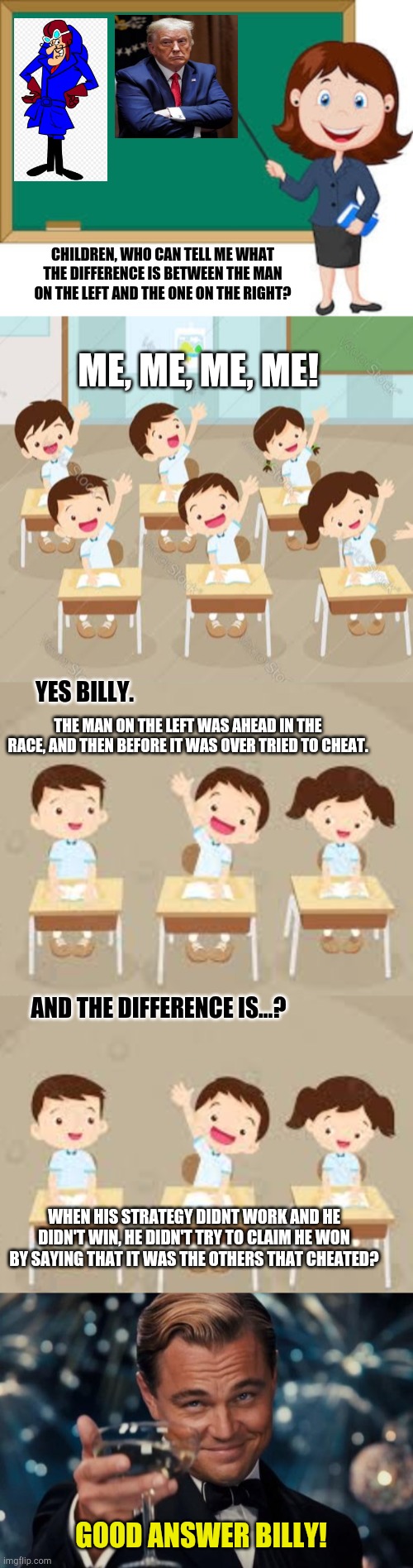 CHILDREN, WHO CAN TELL ME WHAT THE DIFFERENCE IS BETWEEN THE MAN ON THE LEFT AND THE ONE ON THE RIGHT? ME, ME, ME, ME! YES BILLY. THE MAN ON THE LEFT WAS AHEAD IN THE RACE, AND THEN BEFORE IT WAS OVER TRIED TO CHEAT. AND THE DIFFERENCE IS...? WHEN HIS STRATEGY DIDNT WORK AND HE DIDN'T WIN, HE DIDN'T TRY TO CLAIM HE WON BY SAYING THAT IT WAS THE OTHERS THAT CHEATED? GOOD ANSWER BILLY! | image tagged in memes,leonardo dicaprio cheers | made w/ Imgflip meme maker